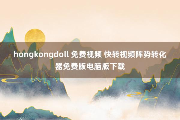 hongkongdoll 免费视频 快转视频阵势转化器免费版电脑版下载