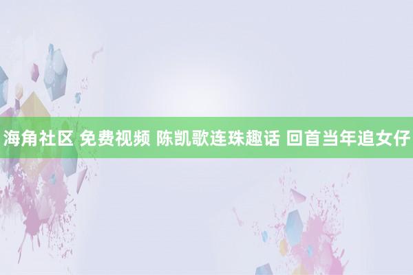 海角社区 免费视频 陈凯歌连珠趣话 回首当年追女仔