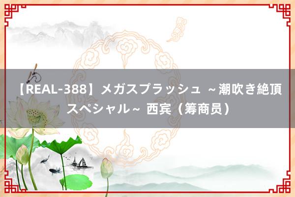 【REAL-388】メガスプラッシュ ～潮吹き絶頂スペシャル～ 西宾（筹商员）