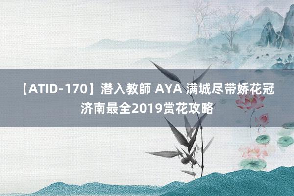 【ATID-170】潜入教師 AYA 满城尽带娇花冠 济南最全2019赏花攻略