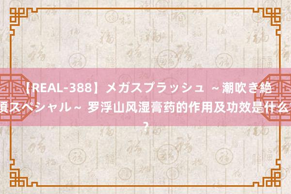 【REAL-388】メガスプラッシュ ～潮吹き絶頂スペシャル～ 罗浮山风湿膏药的作用及功效是什么？