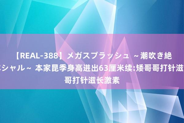 【REAL-388】メガスプラッシュ ～潮吹き絶頂スペシャル～ 本家昆季身高进出63厘米续:矮哥哥打针滋长激素