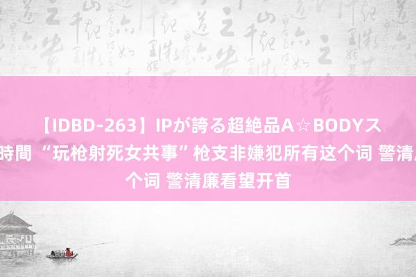 【IDBD-263】IPが誇る超絶品A☆BODYスペシャル8時間 “玩枪射死女共事”枪支非嫌犯所有这个词 警清廉看望开首