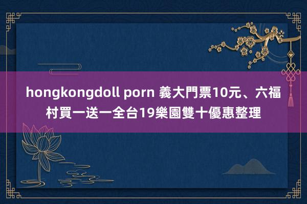 hongkongdoll porn 義大門票10元、六福村買一送一　全台19樂園雙十優惠整理