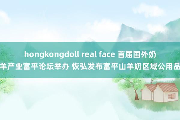 hongkongdoll real face 首届国外奶山羊产业富平论坛举办 恢弘发布富平山羊奶区域公用品牌