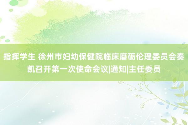 指挥学生 徐州市妇幼保健院临床磨砺伦理委员会奏凯召开第一次使命会议|通知|主任委员