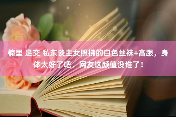 楠里 足交 私东谈主女照拂的白色丝袜+高跟，身体太好了吧，网友这颜值没谁了！