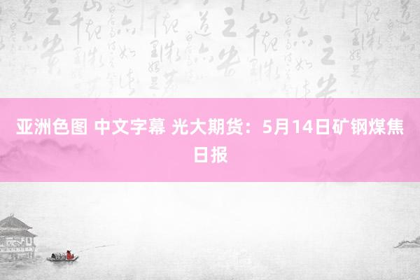 亚洲色图 中文字幕 光大期货：5月14日矿钢煤焦日报