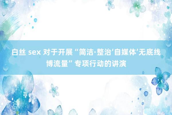 白丝 sex 对于开展“简洁·整治‘自媒体’无底线博流量”专项行动的讲演