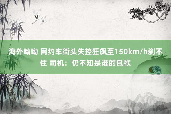 海外呦呦 网约车街头失控狂飙至150km/h刹不住 司机：仍不知是谁的包袱