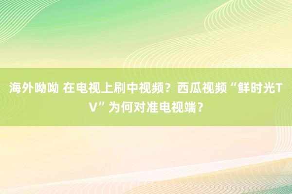 海外呦呦 在电视上刷中视频？西瓜视频“鲜时光TV”为何对准电视端？