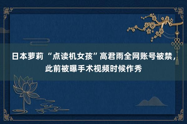 日本萝莉 “点读机女孩”高君雨全网账号被禁，此前被曝手术视频时候作秀