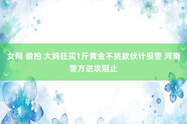 女同 偷拍 大妈狂买1斤黄金不挑款伙计报警 河南警方进攻阻止